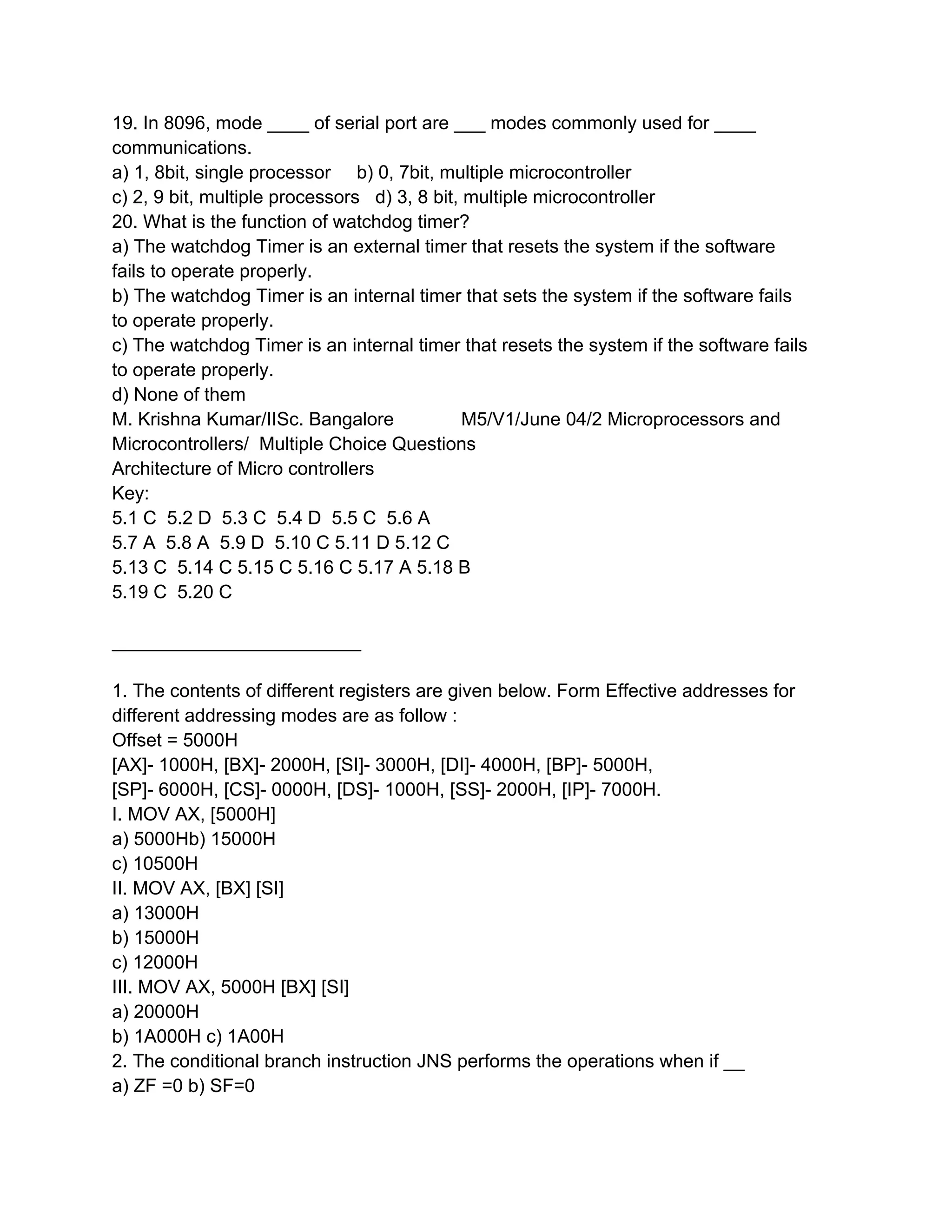 19. In 8096, mode ____ of serial port are ___ modes commonly used for ____
communications.
a) 1, 8bit, single processor b) 0, 7bit, multiple microcontroller
c) 2, 9 bit, multiple processors d) 3, 8 bit, multiple microcontroller
20. What is the function of watchdog timer?
a) The watchdog Timer is an external timer that resets the system if the software
fails to operate properly.
b) The watchdog Timer is an internal timer that sets the system if the software fails
to operate properly.
c) The watchdog Timer is an internal timer that resets the system if the software fails
to operate properly.
d) None of them
M. Krishna Kumar/IISc. Bangalore              M5/V1/June 04/2 Microprocessors and
Microcontrollers/ Multiple Choice Questions
Architecture of Micro controllers
Key:
5.1 C 5.2 D 5.3 C 5.4 D 5.5 C 5.6 A
5.7 A 5.8 A 5.9 D 5.10 C 5.11 D 5.12 C
5.13 C 5.14 C 5.15 C 5.16 C 5.17 A 5.18 B
5.19 C 5.20 C

________________________

1. The contents of different registers are given below. Form Effective addresses for
different addressing modes are as follow :
Offset = 5000H
[AX]- 1000H, [BX]- 2000H, [SI]- 3000H, [DI]- 4000H, [BP]- 5000H,
[SP]- 6000H, [CS]- 0000H, [DS]- 1000H, [SS]- 2000H, [IP]- 7000H.
I. MOV AX, [5000H]
a) 5000Hb) 15000H
c) 10500H
II. MOV AX, [BX] [SI]
a) 13000H
b) 15000H
c) 12000H
III. MOV AX, 5000H [BX] [SI]
a) 20000H
b) 1A000H c) 1A00H
2. The conditional branch instruction JNS performs the operations when if __
a) ZF =0 b) SF=0
 