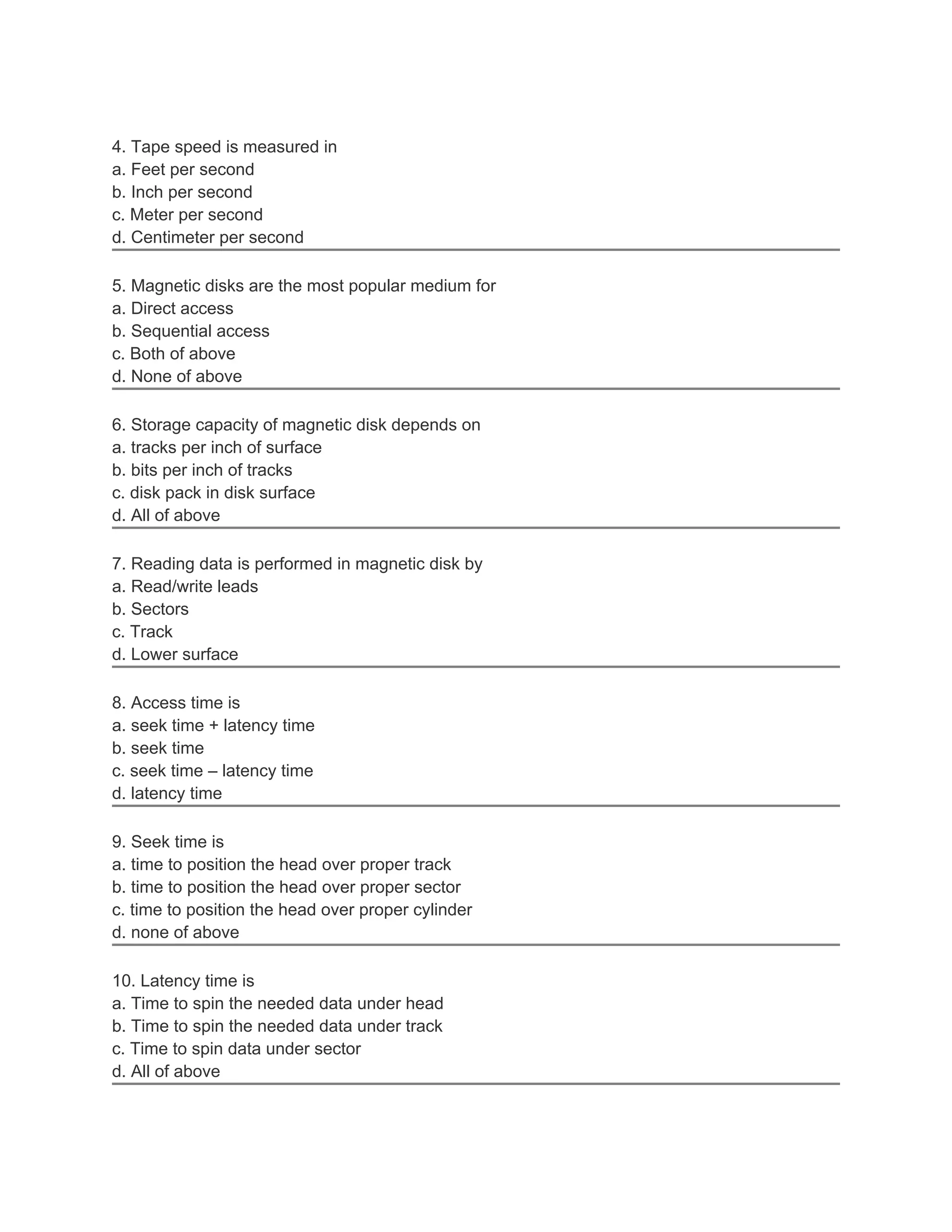 4. Tape speed is measured in
a. Feet per second
b. Inch per second
c. Meter per second
d. Centimeter per second

5. Magnetic disks are the most popular medium for
a. Direct access
b. Sequential access
c. Both of above
d. None of above

6. Storage capacity of magnetic disk depends on
a. tracks per inch of surface
b. bits per inch of tracks
c. disk pack in disk surface
d. All of above

7. Reading data is performed in magnetic disk by
a. Read/write leads
b. Sectors
c. Track
d. Lower surface

8. Access time is
a. seek time + latency time
b. seek time
c. seek time – latency time
d. latency time

9. Seek time is
a. time to position the head over proper track
b. time to position the head over proper sector
c. time to position the head over proper cylinder
d. none of above

10. Latency time is
a. Time to spin the needed data under head
b. Time to spin the needed data under track
c. Time to spin data under sector
d. All of above
 