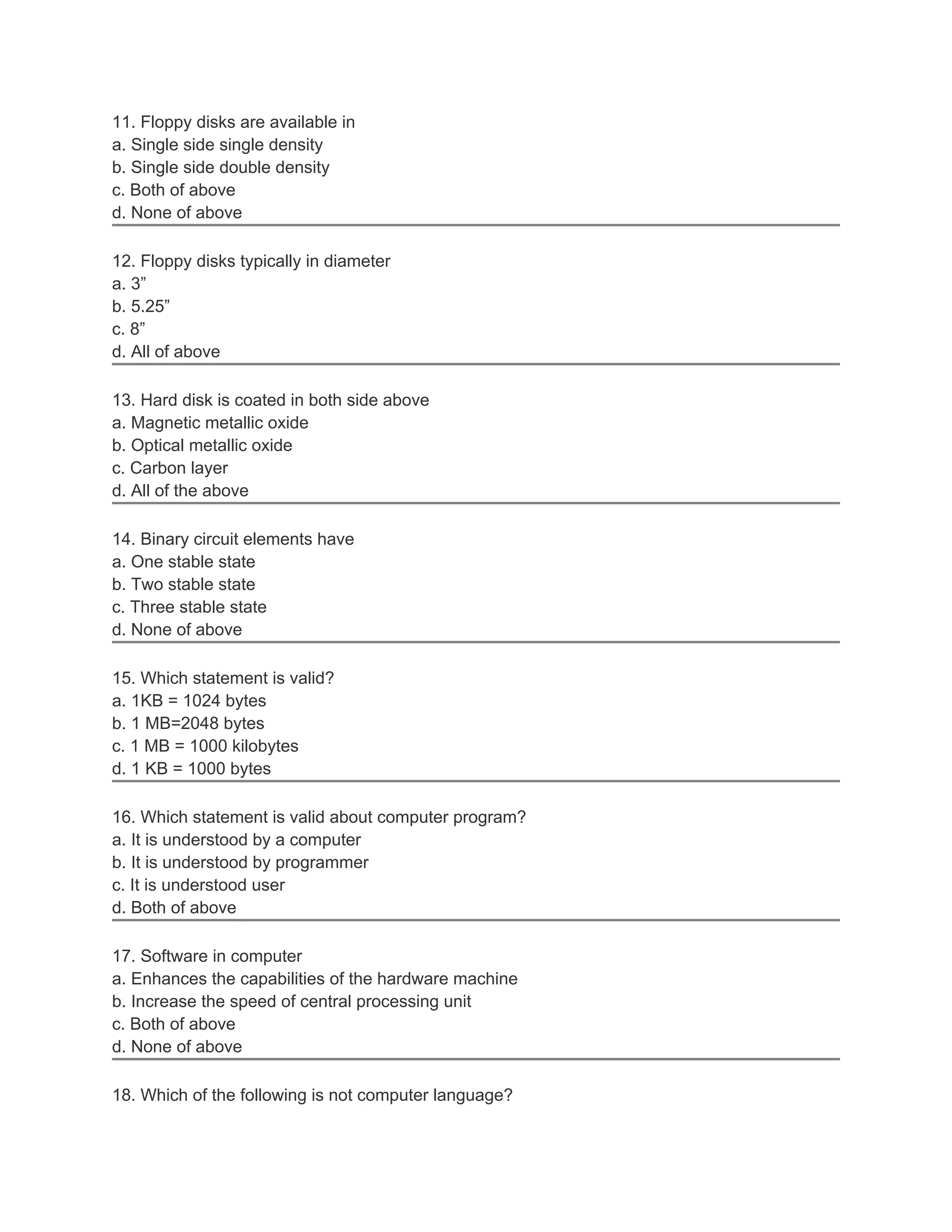 11. Floppy disks are available in
a. Single side single density
b. Single side double density
c. Both of above
d. None of above

12. Floppy disks typically in diameter
a. 3”
b. 5.25”
c. 8”
d. All of above

13. Hard disk is coated in both side above
a. Magnetic metallic oxide
b. Optical metallic oxide
c. Carbon layer
d. All of the above

14. Binary circuit elements have
a. One stable state
b. Two stable state
c. Three stable state
d. None of above

15. Which statement is valid?
a. 1KB = 1024 bytes
b. 1 MB=2048 bytes
c. 1 MB = 1000 kilobytes
d. 1 KB = 1000 bytes

16. Which statement is valid about computer program?
a. It is understood by a computer
b. It is understood by programmer
c. It is understood user
d. Both of above

17. Software in computer
a. Enhances the capabilities of the hardware machine
b. Increase the speed of central processing unit
c. Both of above
d. None of above

18. Which of the following is not computer language?
 