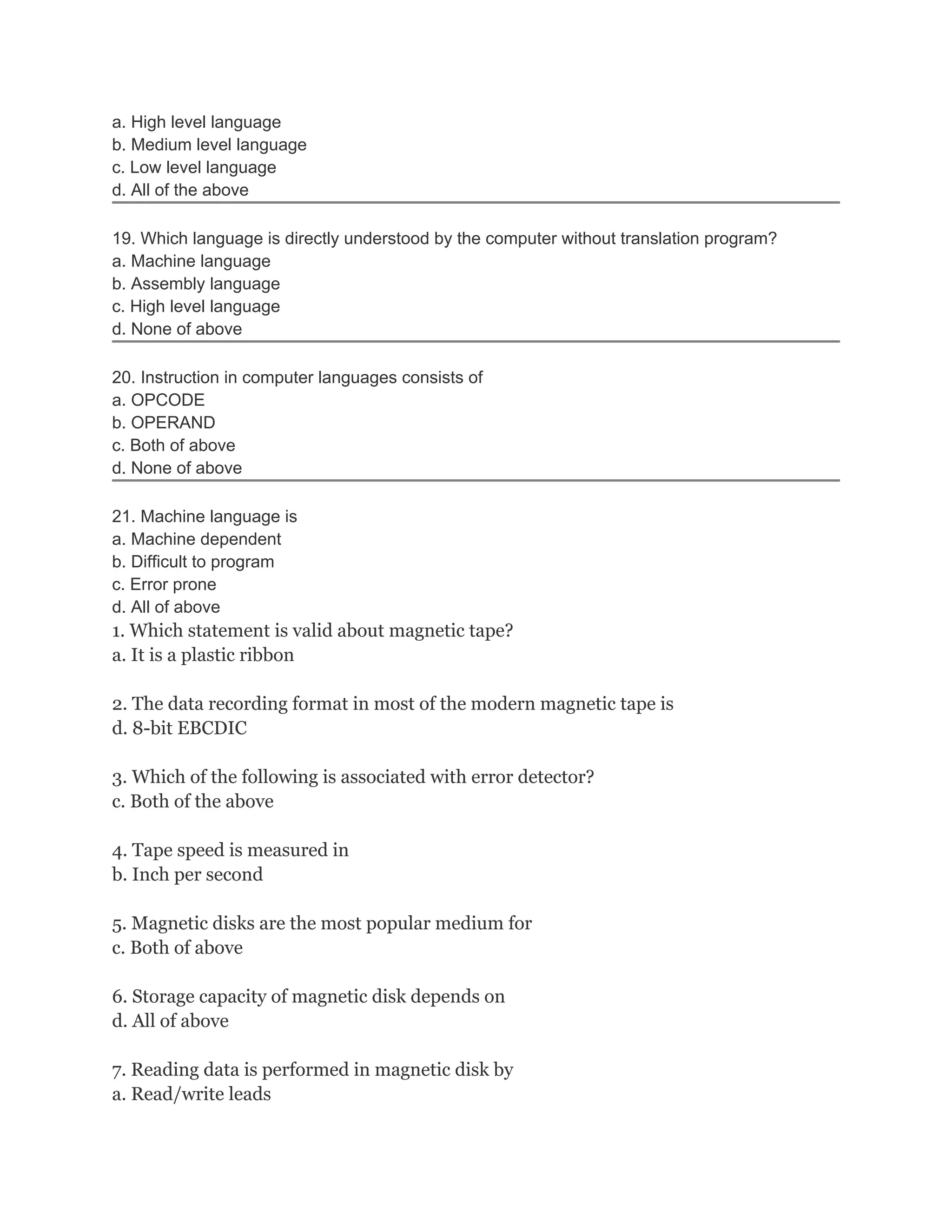 a. High level language
b. Medium level language
c. Low level language
d. All of the above

19. Which language is directly understood by the computer without translation program?
a. Machine language
b. Assembly language
c. High level language
d. None of above

20. Instruction in computer languages consists of
a. OPCODE
b. OPERAND
c. Both of above
d. None of above

21. Machine language is
a. Machine dependent
b. Difficult to program
c. Error prone
d. All of above
1. Which statement is valid about magnetic tape?
a. It is a plastic ribbon

2. The data recording format in most of the modern magnetic tape is
d. 8-bit EBCDIC

3. Which of the following is associated with error detector?
c. Both of the above

4. Tape speed is measured in
b. Inch per second

5. Magnetic disks are the most popular medium for
c. Both of above

6. Storage capacity of magnetic disk depends on
d. All of above

7. Reading data is performed in magnetic disk by
a. Read/write leads
 