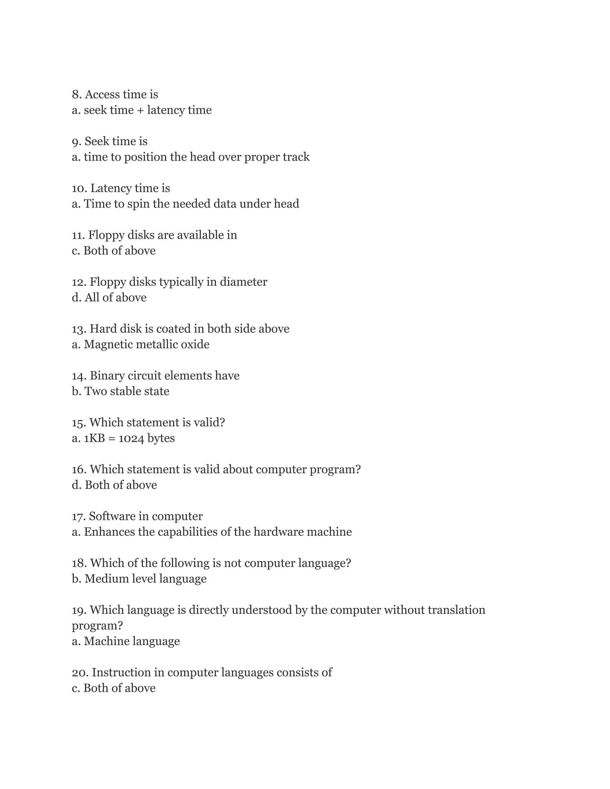 8. Access time is
a. seek time + latency time

9. Seek time is
a. time to position the head over proper track

10. Latency time is
a. Time to spin the needed data under head

11. Floppy disks are available in
c. Both of above

12. Floppy disks typically in diameter
d. All of above

13. Hard disk is coated in both side above
a. Magnetic metallic oxide

14. Binary circuit elements have
b. Two stable state

15. Which statement is valid?
a. 1KB = 1024 bytes

16. Which statement is valid about computer program?
d. Both of above

17. Software in computer
a. Enhances the capabilities of the hardware machine

18. Which of the following is not computer language?
b. Medium level language

19. Which language is directly understood by the computer without translation
program?
a. Machine language

20. Instruction in computer languages consists of
c. Both of above
 