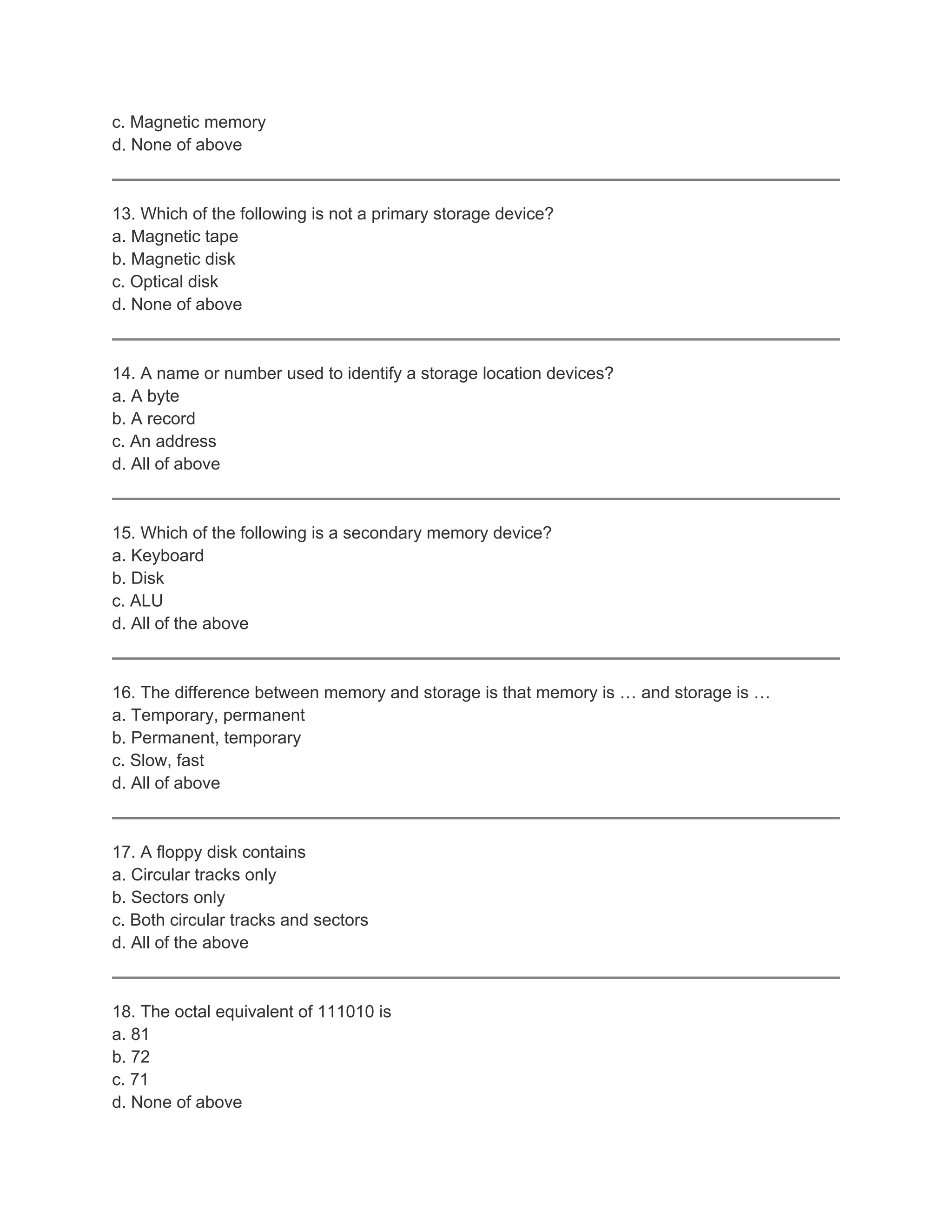 c. Magnetic memory
d. None of above



13. Which of the following is not a primary storage device?
a. Magnetic tape
b. Magnetic disk
c. Optical disk
d. None of above



14. A name or number used to identify a storage location devices?
a. A byte
b. A record
c. An address
d. All of above



15. Which of the following is a secondary memory device?
a. Keyboard
b. Disk
c. ALU
d. All of the above



16. The difference between memory and storage is that memory is … and storage is …
a. Temporary, permanent
b. Permanent, temporary
c. Slow, fast
d. All of above



17. A floppy disk contains
a. Circular tracks only
b. Sectors only
c. Both circular tracks and sectors
d. All of the above



18. The octal equivalent of 111010 is
a. 81
b. 72
c. 71
d. None of above
 
