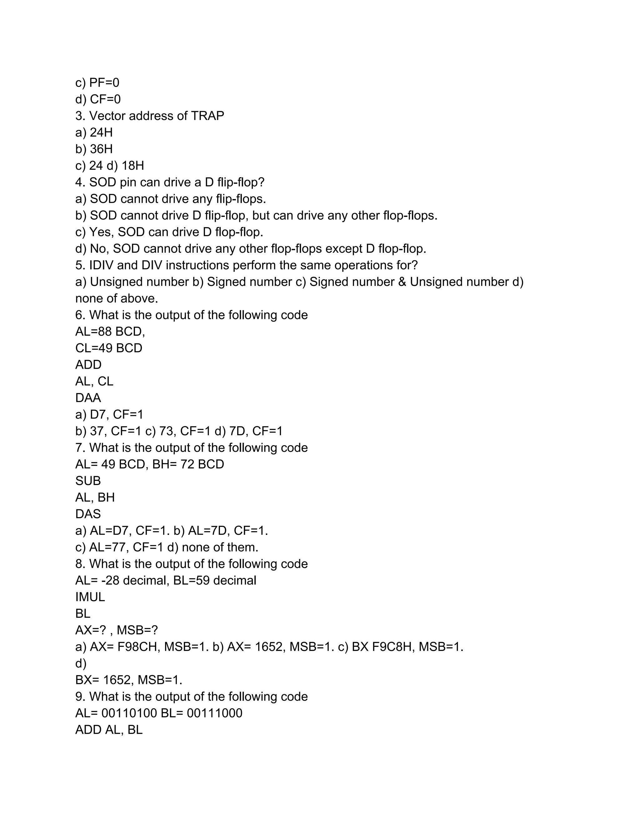 c) PF=0
d) CF=0
3. Vector address of TRAP
a) 24H
b) 36H
c) 24 d) 18H
4. SOD pin can drive a D flip-flop?
a) SOD cannot drive any flip-flops.
b) SOD cannot drive D flip-flop, but can drive any other flop-flops.
c) Yes, SOD can drive D flop-flop.
d) No, SOD cannot drive any other flop-flops except D flop-flop.
5. IDIV and DIV instructions perform the same operations for?
a) Unsigned number b) Signed number c) Signed number & Unsigned number d)
none of above.
6. What is the output of the following code
AL=88 BCD,
CL=49 BCD
ADD
AL, CL
DAA
a) D7, CF=1
b) 37, CF=1 c) 73, CF=1 d) 7D, CF=1
7. What is the output of the following code
AL= 49 BCD, BH= 72 BCD
SUB
AL, BH
DAS
a) AL=D7, CF=1. b) AL=7D, CF=1.
c) AL=77, CF=1 d) none of them.
8. What is the output of the following code
AL= -28 decimal, BL=59 decimal
IMUL
BL
AX=? , MSB=?
a) AX= F98CH, MSB=1. b) AX= 1652, MSB=1. c) BX F9C8H, MSB=1.
d)
BX= 1652, MSB=1.
9. What is the output of the following code
AL= 00110100 BL= 00111000
ADD AL, BL
 