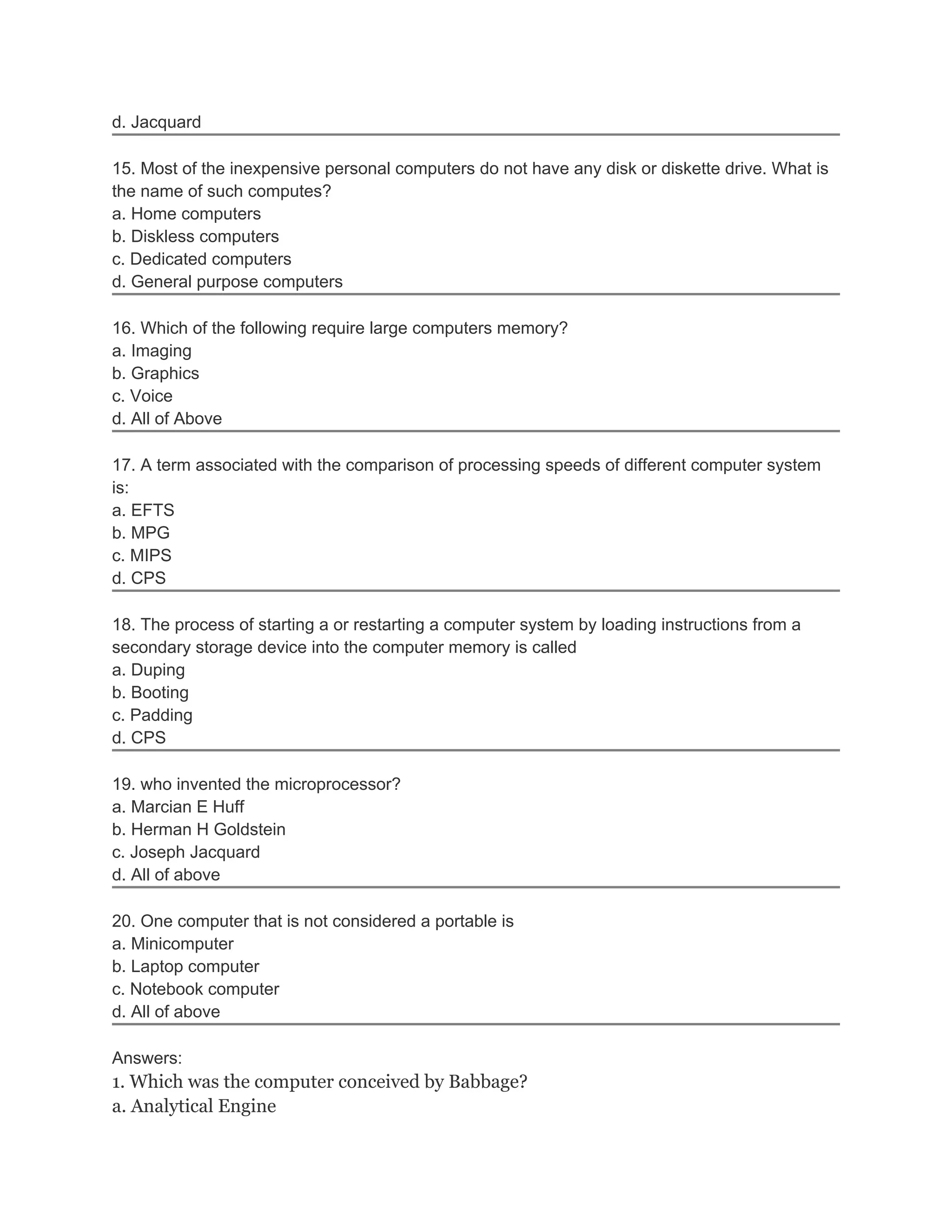d. Jacquard

15. Most of the inexpensive personal computers do not have any disk or diskette drive. What is
the name of such computes?
a. Home computers
b. Diskless computers
c. Dedicated computers
d. General purpose computers

16. Which of the following require large computers memory?
a. Imaging
b. Graphics
c. Voice
d. All of Above

17. A term associated with the comparison of processing speeds of different computer system
is:
a. EFTS
b. MPG
c. MIPS
d. CPS

18. The process of starting a or restarting a computer system by loading instructions from a
secondary storage device into the computer memory is called
a. Duping
b. Booting
c. Padding
d. CPS

19. who invented the microprocessor?
a. Marcian E Huff
b. Herman H Goldstein
c. Joseph Jacquard
d. All of above

20. One computer that is not considered a portable is
a. Minicomputer
b. Laptop computer
c. Notebook computer
d. All of above

Answers:
1. Which was the computer conceived by Babbage?
a. Analytical Engine
 