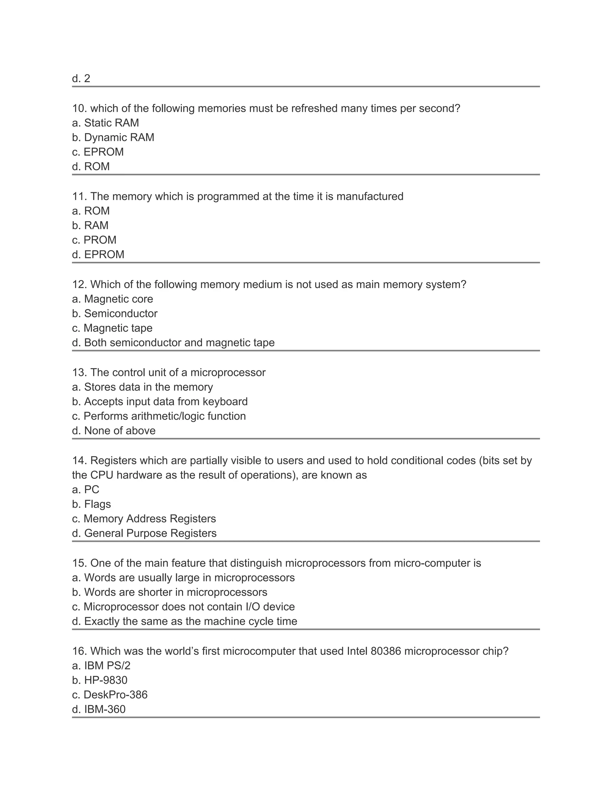 d. 2

10. which of the following memories must be refreshed many times per second?
a. Static RAM
b. Dynamic RAM
c. EPROM
d. ROM

11. The memory which is programmed at the time it is manufactured
a. ROM
b. RAM
c. PROM
d. EPROM

12. Which of the following memory medium is not used as main memory system?
a. Magnetic core
b. Semiconductor
c. Magnetic tape
d. Both semiconductor and magnetic tape

13. The control unit of a microprocessor
a. Stores data in the memory
b. Accepts input data from keyboard
c. Performs arithmetic/logic function
d. None of above

14. Registers which are partially visible to users and used to hold conditional codes (bits set by
the CPU hardware as the result of operations), are known as
a. PC
b. Flags
c. Memory Address Registers
d. General Purpose Registers

15. One of the main feature that distinguish microprocessors from micro-computer is
a. Words are usually large in microprocessors
b. Words are shorter in microprocessors
c. Microprocessor does not contain I/O device
d. Exactly the same as the machine cycle time

16. Which was the world’s first microcomputer that used Intel 80386 microprocessor chip?
a. IBM PS/2
b. HP-9830
c. DeskPro-386
d. IBM-360
 