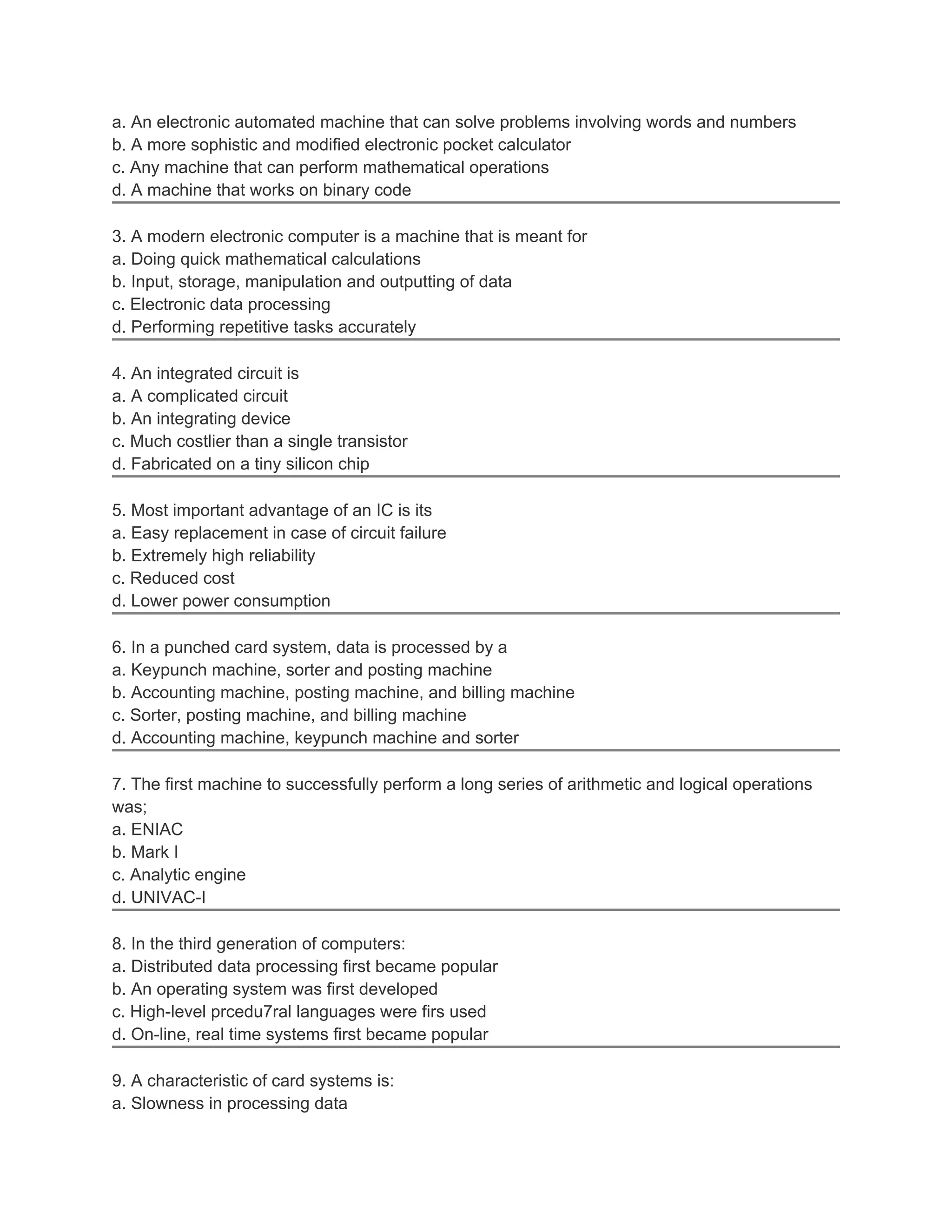 a. An electronic automated machine that can solve problems involving words and numbers
b. A more sophistic and modified electronic pocket calculator
c. Any machine that can perform mathematical operations
d. A machine that works on binary code

3. A modern electronic computer is a machine that is meant for
a. Doing quick mathematical calculations
b. Input, storage, manipulation and outputting of data
c. Electronic data processing
d. Performing repetitive tasks accurately

4. An integrated circuit is
a. A complicated circuit
b. An integrating device
c. Much costlier than a single transistor
d. Fabricated on a tiny silicon chip

5. Most important advantage of an IC is its
a. Easy replacement in case of circuit failure
b. Extremely high reliability
c. Reduced cost
d. Lower power consumption

6. In a punched card system, data is processed by a
a. Keypunch machine, sorter and posting machine
b. Accounting machine, posting machine, and billing machine
c. Sorter, posting machine, and billing machine
d. Accounting machine, keypunch machine and sorter

7. The first machine to successfully perform a long series of arithmetic and logical operations
was;
a. ENIAC
b. Mark I
c. Analytic engine
d. UNIVAC-I

8. In the third generation of computers:
a. Distributed data processing first became popular
b. An operating system was first developed
c. High-level prcedu7ral languages were firs used
d. On-line, real time systems first became popular

9. A characteristic of card systems is:
a. Slowness in processing data
 