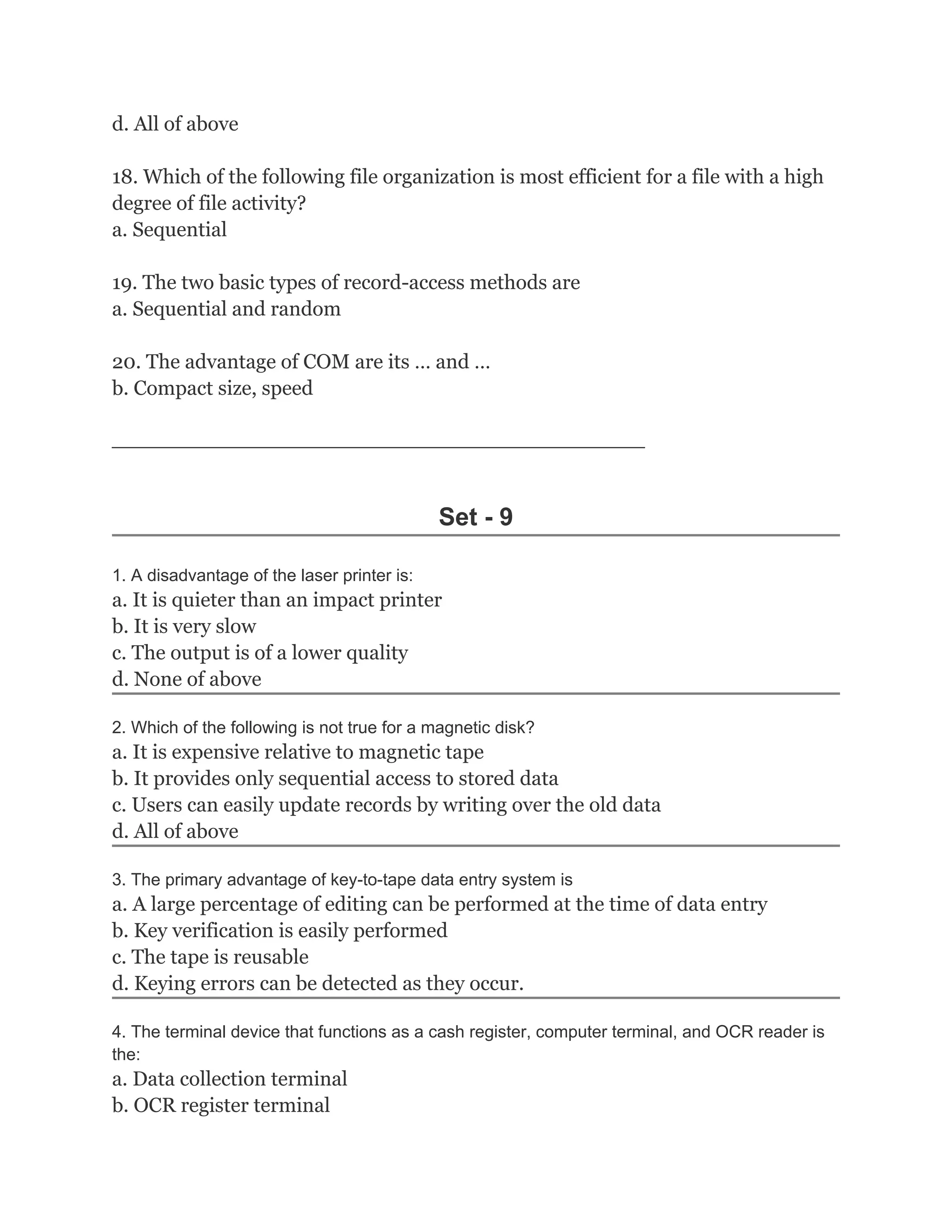 d. All of above

18. Which of the following file organization is most efficient for a file with a high
degree of file activity?
a. Sequential

19. The two basic types of record-access methods are
a. Sequential and random

20. The advantage of COM are its … and …
b. Compact size, speed

________________________________________________________



                                             Set - 9

1. A disadvantage of the laser printer is:
a. It is quieter than an impact printer
b. It is very slow
c. The output is of a lower quality
d. None of above

2. Which of the following is not true for a magnetic disk?
a. It is expensive relative to magnetic tape
b. It provides only sequential access to stored data
c. Users can easily update records by writing over the old data
d. All of above

3. The primary advantage of key-to-tape data entry system is
a. A large percentage of editing can be performed at the time of data entry
b. Key verification is easily performed
c. The tape is reusable
d. Keying errors can be detected as they occur.

4. The terminal device that functions as a cash register, computer terminal, and OCR reader is
the:
a. Data collection terminal
b. OCR register terminal
 