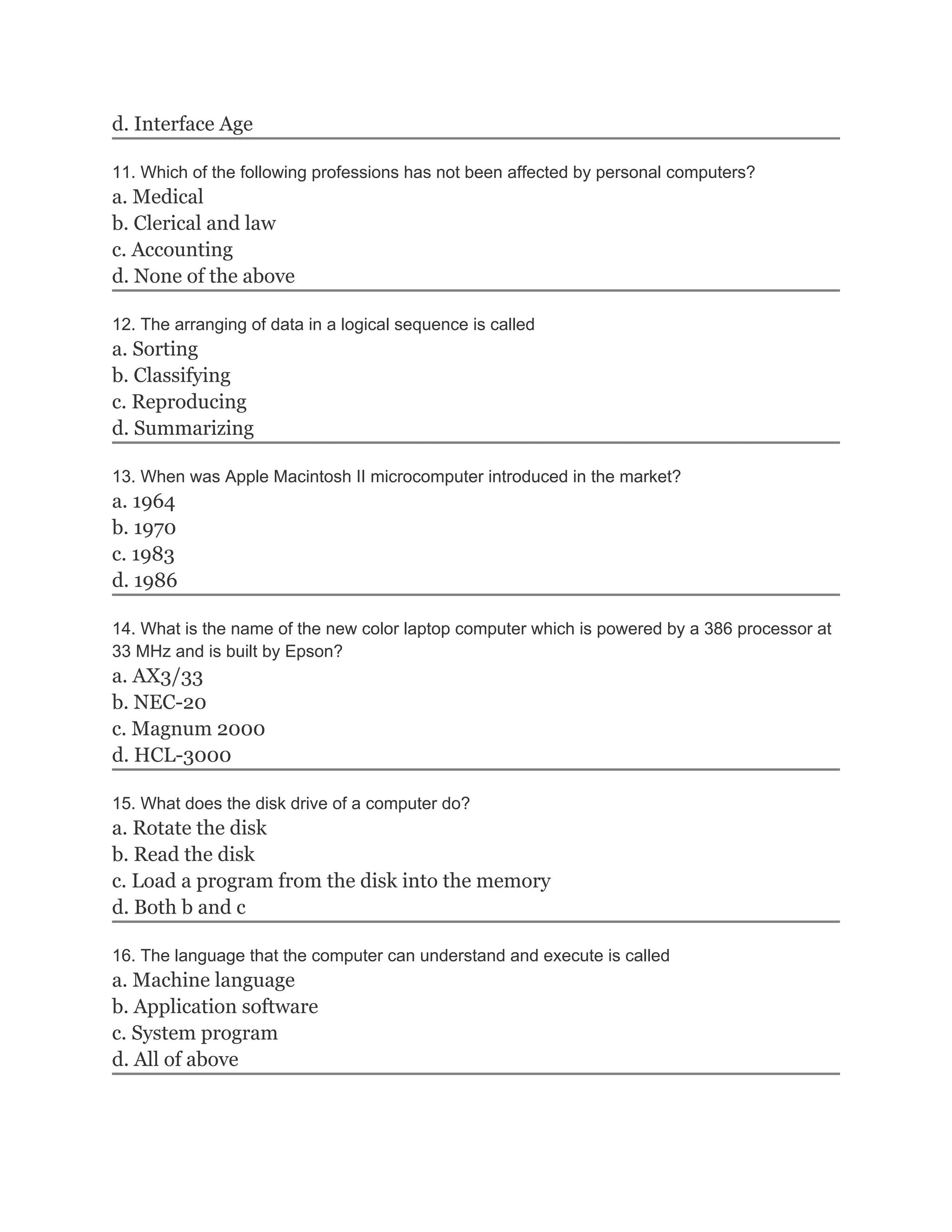 d. Interface Age

11. Which of the following professions has not been affected by personal computers?
a. Medical
b. Clerical and law
c. Accounting
d. None of the above

12. The arranging of data in a logical sequence is called
a. Sorting
b. Classifying
c. Reproducing
d. Summarizing

13. When was Apple Macintosh II microcomputer introduced in the market?
a. 1964
b. 1970
c. 1983
d. 1986

14. What is the name of the new color laptop computer which is powered by a 386 processor at
33 MHz and is built by Epson?
a. AX3/33
b. NEC-20
c. Magnum 2000
d. HCL-3000

15. What does the disk drive of a computer do?
a. Rotate the disk
b. Read the disk
c. Load a program from the disk into the memory
d. Both b and c

16. The language that the computer can understand and execute is called
a. Machine language
b. Application software
c. System program
d. All of above
 