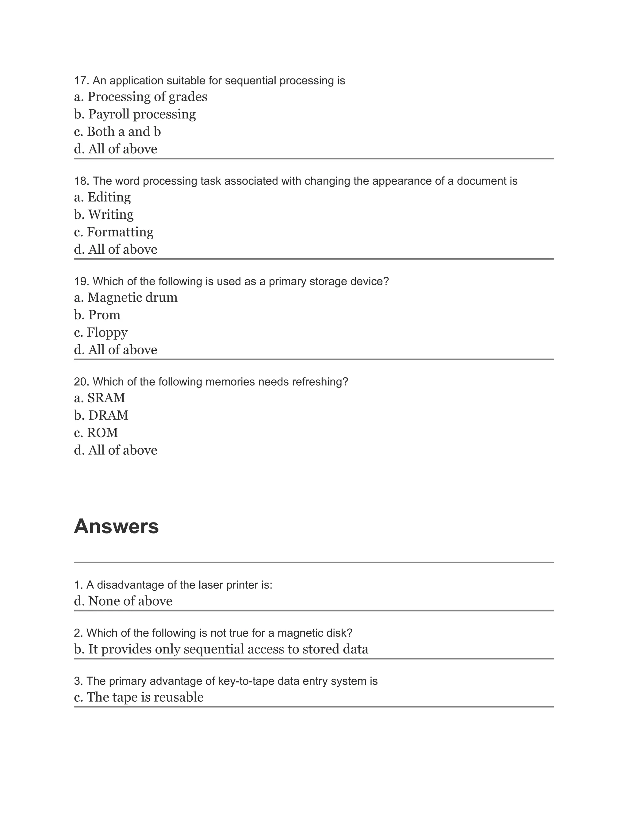 17. An application suitable for sequential processing is
a. Processing of grades
b. Payroll processing
c. Both a and b
d. All of above

18. The word processing task associated with changing the appearance of a document is
a. Editing
b. Writing
c. Formatting
d. All of above

19. Which of the following is used as a primary storage device?
a. Magnetic drum
b. Prom
c. Floppy
d. All of above

20. Which of the following memories needs refreshing?
a. SRAM
b. DRAM
c. ROM
d. All of above




Answers

1. A disadvantage of the laser printer is:
d. None of above

2. Which of the following is not true for a magnetic disk?
b. It provides only sequential access to stored data

3. The primary advantage of key-to-tape data entry system is
c. The tape is reusable
 