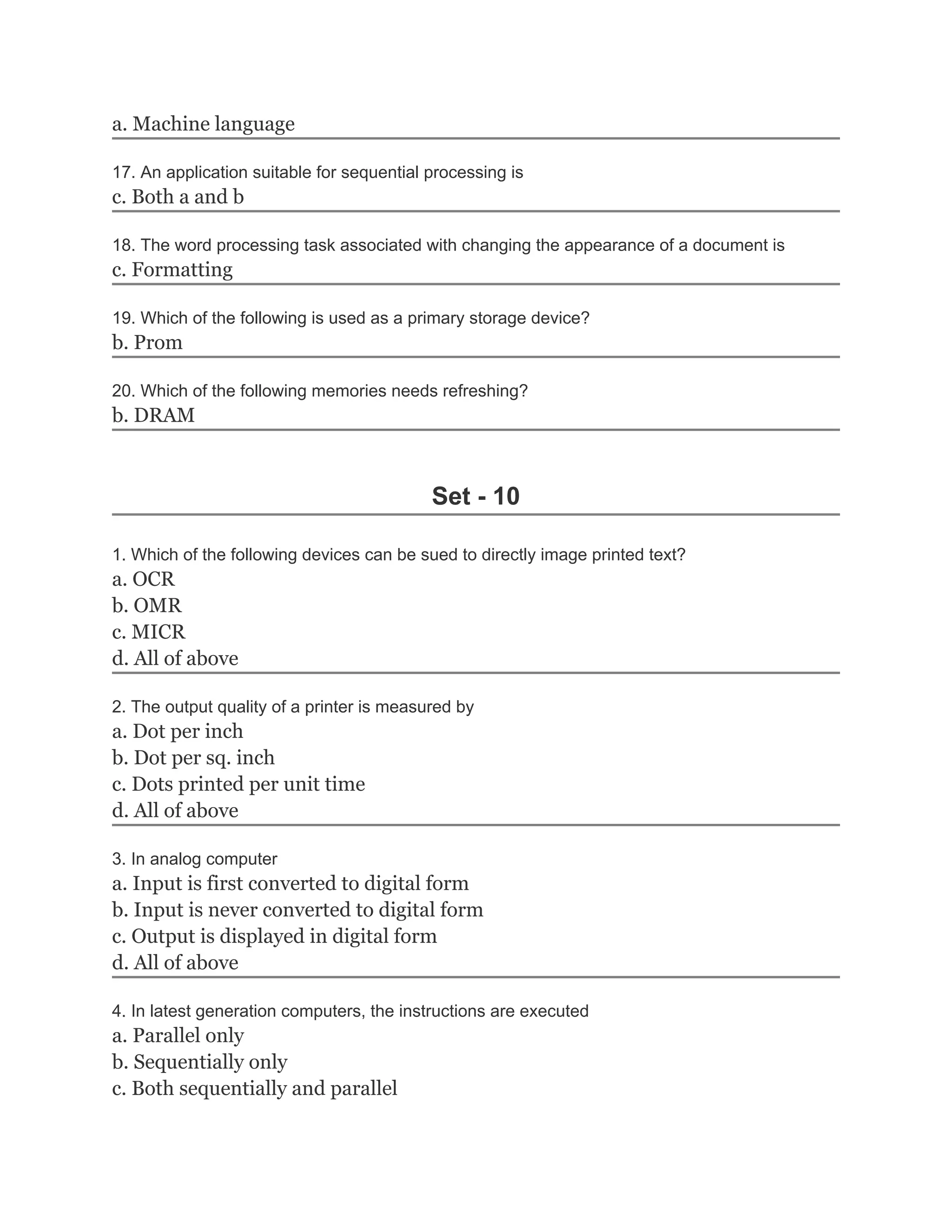 a. Machine language

17. An application suitable for sequential processing is
c. Both a and b

18. The word processing task associated with changing the appearance of a document is
c. Formatting

19. Which of the following is used as a primary storage device?
b. Prom

20. Which of the following memories needs refreshing?
b. DRAM



                                           Set - 10

1. Which of the following devices can be sued to directly image printed text?
a. OCR
b. OMR
c. MICR
d. All of above

2. The output quality of a printer is measured by
a. Dot per inch
b. Dot per sq. inch
c. Dots printed per unit time
d. All of above

3. In analog computer
a. Input is first converted to digital form
b. Input is never converted to digital form
c. Output is displayed in digital form
d. All of above

4. In latest generation computers, the instructions are executed
a. Parallel only
b. Sequentially only
c. Both sequentially and parallel
 