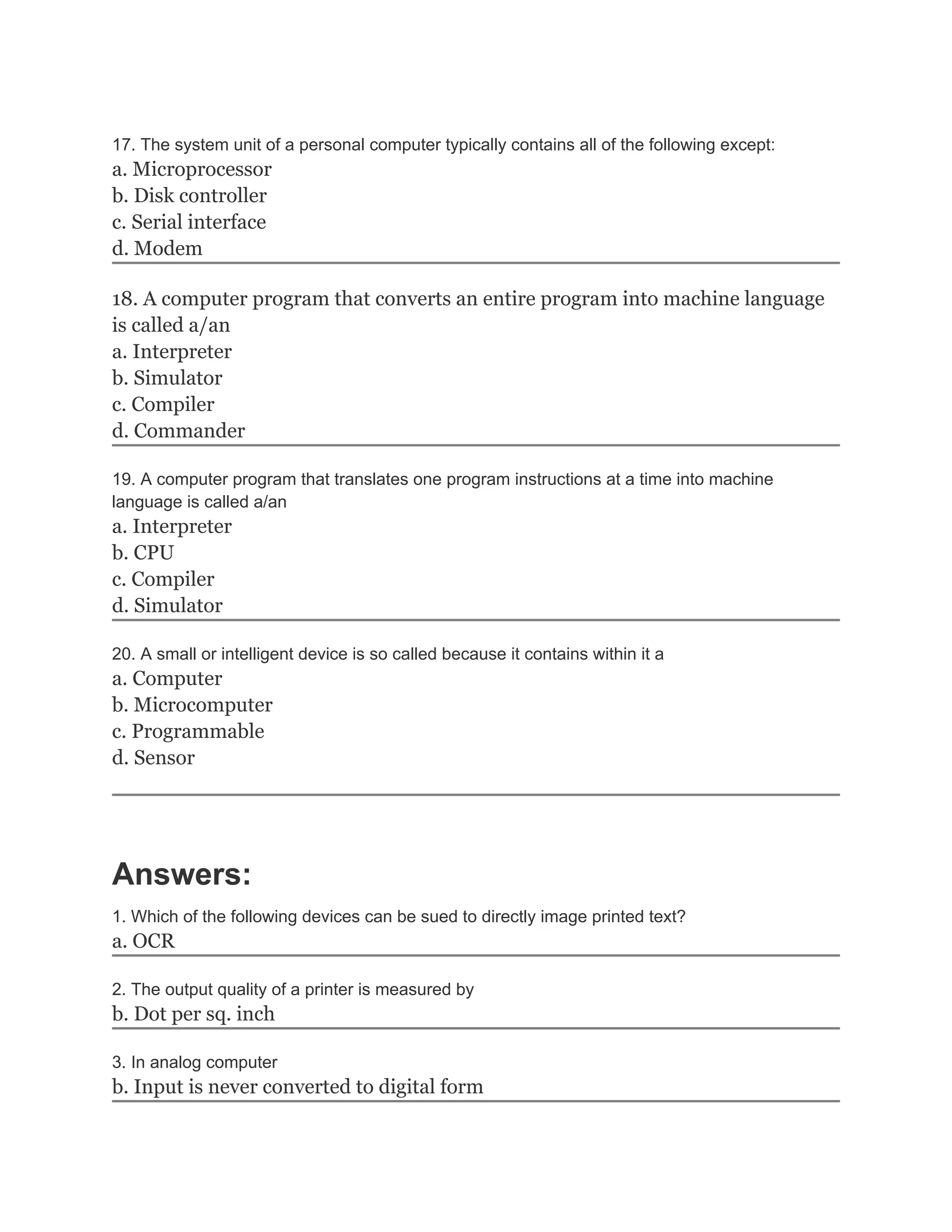 17. The system unit of a personal computer typically contains all of the following except:
a. Microprocessor
b. Disk controller
c. Serial interface
d. Modem

18. A computer program that converts an entire program into machine language
is called a/an
a. Interpreter
b. Simulator
c. Compiler
d. Commander

19. A computer program that translates one program instructions at a time into machine
language is called a/an
a. Interpreter
b. CPU
c. Compiler
d. Simulator

20. A small or intelligent device is so called because it contains within it a
a. Computer
b. Microcomputer
c. Programmable
d. Sensor




Answers:
1. Which of the following devices can be sued to directly image printed text?
a. OCR

2. The output quality of a printer is measured by
b. Dot per sq. inch

3. In analog computer
b. Input is never converted to digital form
 
