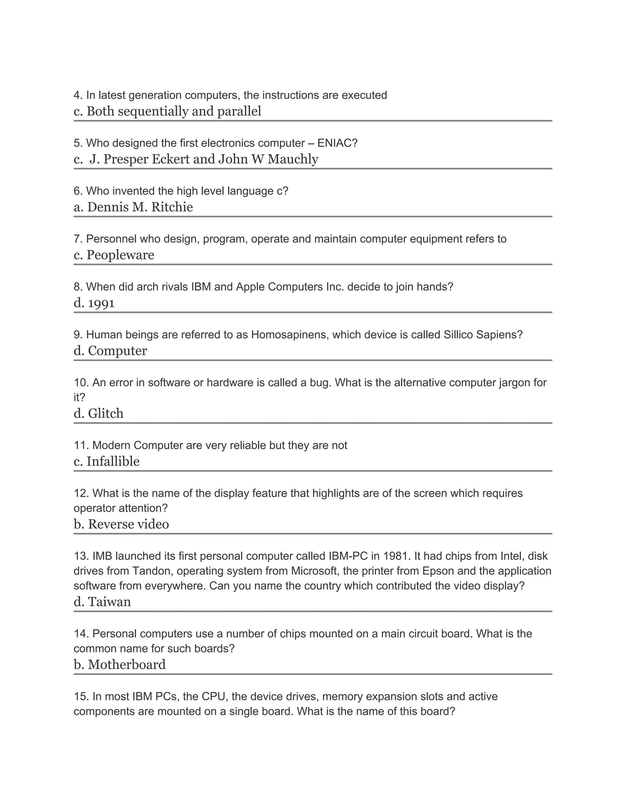 4. In latest generation computers, the instructions are executed
c. Both sequentially and parallel

5. Who designed the first electronics computer – ENIAC?
c. J. Presper Eckert and John W Mauchly

6. Who invented the high level language c?
a. Dennis M. Ritchie

7. Personnel who design, program, operate and maintain computer equipment refers to
c. Peopleware

8. When did arch rivals IBM and Apple Computers Inc. decide to join hands?
d. 1991

9. Human beings are referred to as Homosapinens, which device is called Sillico Sapiens?
d. Computer

10. An error in software or hardware is called a bug. What is the alternative computer jargon for
it?
d. Glitch

11. Modern Computer are very reliable but they are not
c. Infallible

12. What is the name of the display feature that highlights are of the screen which requires
operator attention?
b. Reverse video

13. IMB launched its first personal computer called IBM-PC in 1981. It had chips from Intel, disk
drives from Tandon, operating system from Microsoft, the printer from Epson and the application
software from everywhere. Can you name the country which contributed the video display?
d. Taiwan

14. Personal computers use a number of chips mounted on a main circuit board. What is the
common name for such boards?
b. Motherboard

15. In most IBM PCs, the CPU, the device drives, memory expansion slots and active
components are mounted on a single board. What is the name of this board?
 