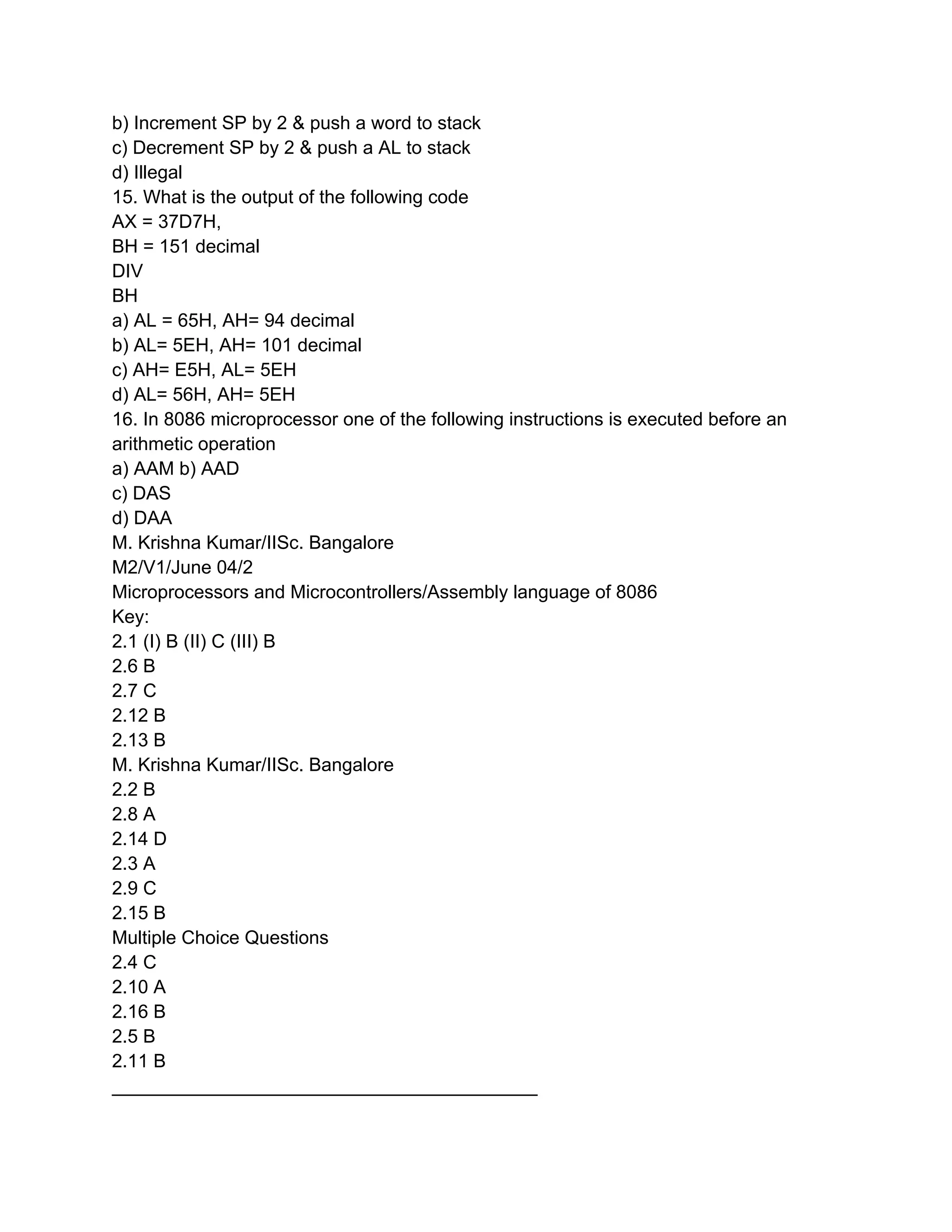 b) Increment SP by 2 & push a word to stack
c) Decrement SP by 2 & push a AL to stack
d) Illegal
15. What is the output of the following code
AX = 37D7H,
BH = 151 decimal
DIV
BH
a) AL = 65H, AH= 94 decimal
b) AL= 5EH, AH= 101 decimal
c) AH= E5H, AL= 5EH
d) AL= 56H, AH= 5EH
16. In 8086 microprocessor one of the following instructions is executed before an
arithmetic operation
a) AAM b) AAD
c) DAS
d) DAA
M. Krishna Kumar/IISc. Bangalore
M2/V1/June 04/2
Microprocessors and Microcontrollers/Assembly language of 8086
Key:
2.1 (I) B (II) C (III) B
2.6 B
2.7 C
2.12 B
2.13 B
M. Krishna Kumar/IISc. Bangalore
2.2 B
2.8 A
2.14 D
2.3 A
2.9 C
2.15 B
Multiple Choice Questions
2.4 C
2.10 A
2.16 B
2.5 B
2.11 B
_________________________________________
 