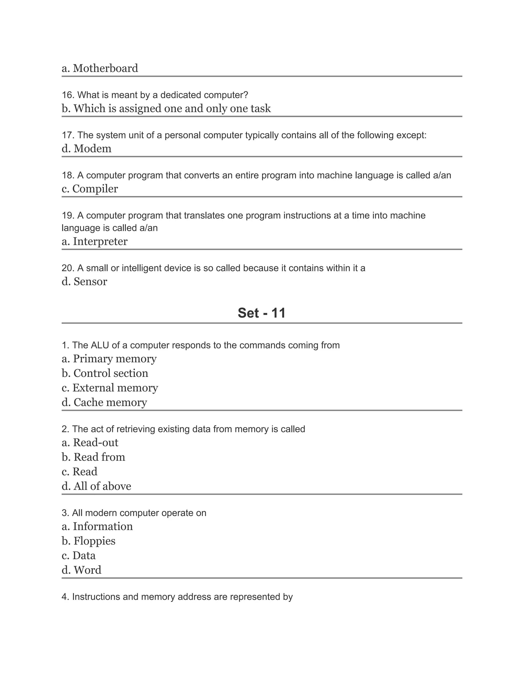 a. Motherboard

16. What is meant by a dedicated computer?
b. Which is assigned one and only one task

17. The system unit of a personal computer typically contains all of the following except:
d. Modem

18. A computer program that converts an entire program into machine language is called a/an
c. Compiler

19. A computer program that translates one program instructions at a time into machine
language is called a/an
a. Interpreter

20. A small or intelligent device is so called because it contains within it a
d. Sensor

                                             Set - 11

1. The ALU of a computer responds to the commands coming from
a. Primary memory
b. Control section
c. External memory
d. Cache memory

2. The act of retrieving existing data from memory is called
a. Read-out
b. Read from
c. Read
d. All of above

3. All modern computer operate on
a. Information
b. Floppies
c. Data
d. Word

4. Instructions and memory address are represented by
 