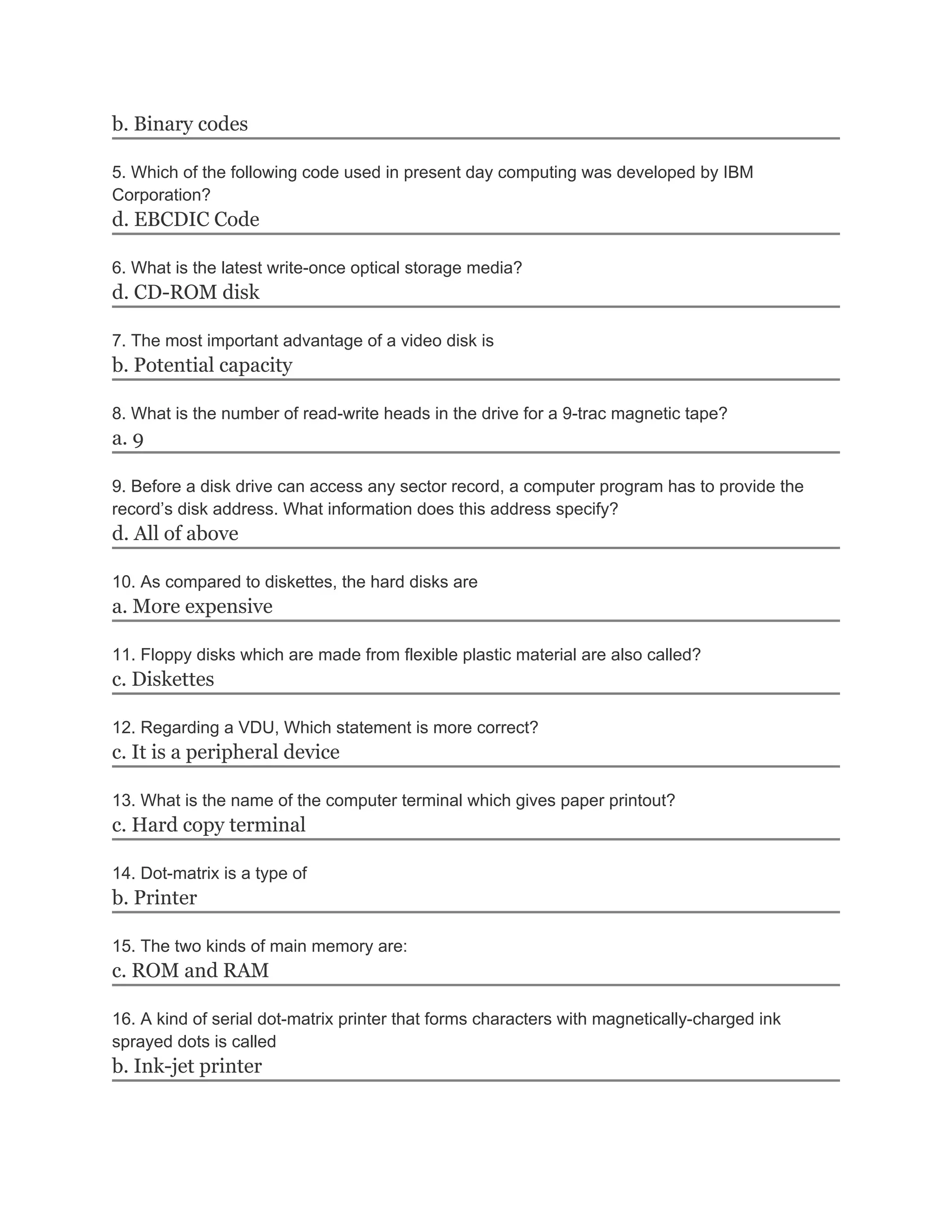 b. Binary codes

5. Which of the following code used in present day computing was developed by IBM
Corporation?
d. EBCDIC Code

6. What is the latest write-once optical storage media?
d. CD-ROM disk

7. The most important advantage of a video disk is
b. Potential capacity

8. What is the number of read-write heads in the drive for a 9-trac magnetic tape?
a. 9

9. Before a disk drive can access any sector record, a computer program has to provide the
record’s disk address. What information does this address specify?
d. All of above

10. As compared to diskettes, the hard disks are
a. More expensive

11. Floppy disks which are made from flexible plastic material are also called?
c. Diskettes

12. Regarding a VDU, Which statement is more correct?
c. It is a peripheral device

13. What is the name of the computer terminal which gives paper printout?
c. Hard copy terminal

14. Dot-matrix is a type of
b. Printer

15. The two kinds of main memory are:
c. ROM and RAM

16. A kind of serial dot-matrix printer that forms characters with magnetically-charged ink
sprayed dots is called
b. Ink-jet printer
 
