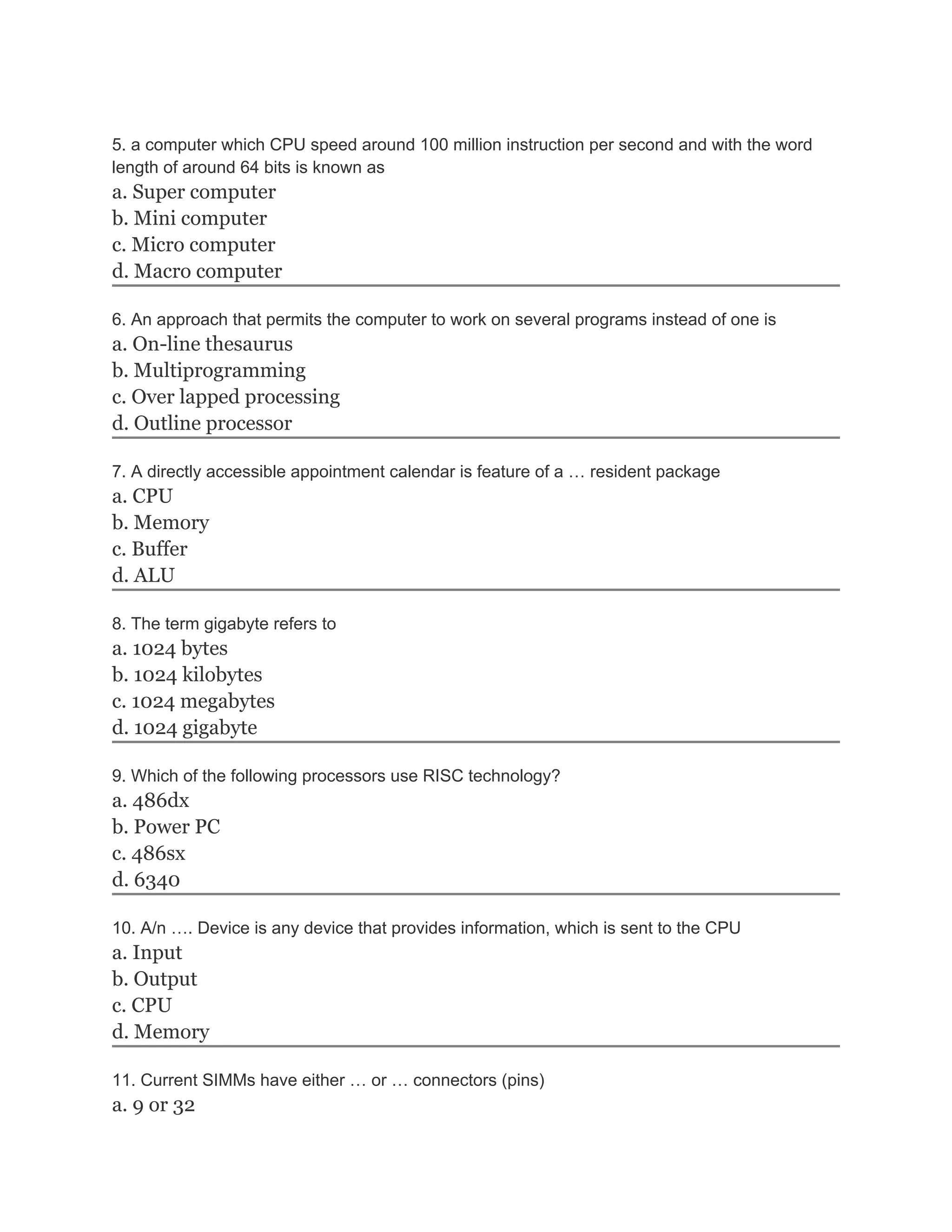 5. a computer which CPU speed around 100 million instruction per second and with the word
length of around 64 bits is known as
a. Super computer
b. Mini computer
c. Micro computer
d. Macro computer

6. An approach that permits the computer to work on several programs instead of one is
a. On-line thesaurus
b. Multiprogramming
c. Over lapped processing
d. Outline processor

7. A directly accessible appointment calendar is feature of a … resident package
a. CPU
b. Memory
c. Buffer
d. ALU

8. The term gigabyte refers to
a. 1024 bytes
b. 1024 kilobytes
c. 1024 megabytes
d. 1024 gigabyte

9. Which of the following processors use RISC technology?
a. 486dx
b. Power PC
c. 486sx
d. 6340

10. A/n …. Device is any device that provides information, which is sent to the CPU
a. Input
b. Output
c. CPU
d. Memory

11. Current SIMMs have either … or … connectors (pins)
a. 9 or 32
 