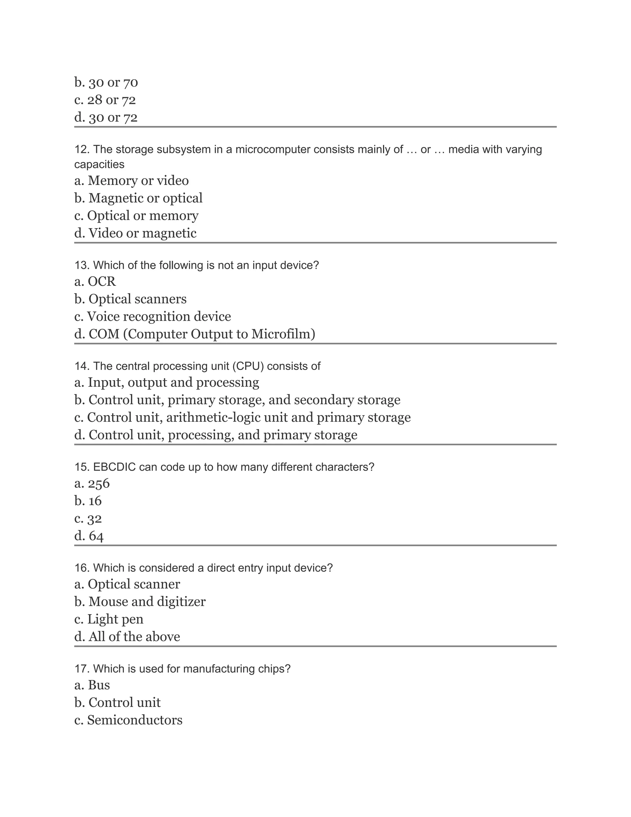 b. 30 or 70
c. 28 or 72
d. 30 or 72

12. The storage subsystem in a microcomputer consists mainly of … or … media with varying
capacities
a. Memory or video
b. Magnetic or optical
c. Optical or memory
d. Video or magnetic

13. Which of the following is not an input device?
a. OCR
b. Optical scanners
c. Voice recognition device
d. COM (Computer Output to Microfilm)

14. The central processing unit (CPU) consists of
a. Input, output and processing
b. Control unit, primary storage, and secondary storage
c. Control unit, arithmetic-logic unit and primary storage
d. Control unit, processing, and primary storage

15. EBCDIC can code up to how many different characters?
a. 256
b. 16
c. 32
d. 64

16. Which is considered a direct entry input device?
a. Optical scanner
b. Mouse and digitizer
c. Light pen
d. All of the above

17. Which is used for manufacturing chips?
a. Bus
b. Control unit
c. Semiconductors
 