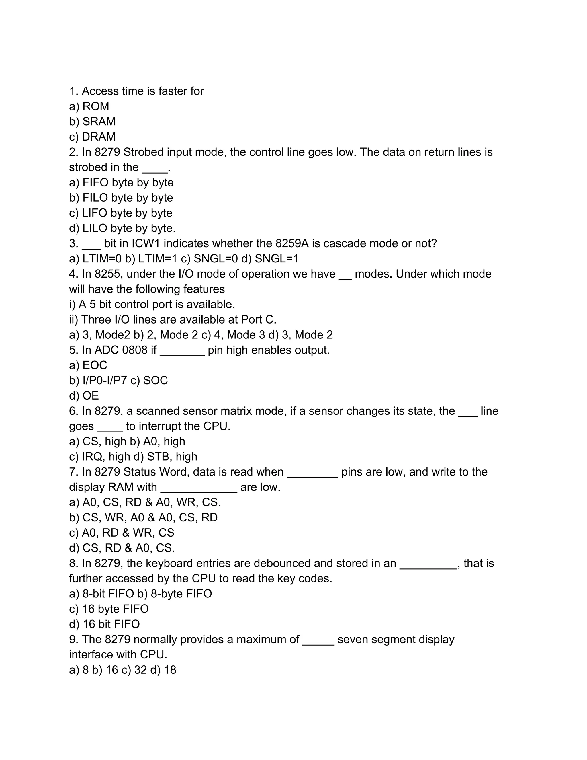 1. Access time is faster for
a) ROM
b) SRAM
c) DRAM
2. In 8279 Strobed input mode, the control line goes low. The data on return lines is
strobed in the ____.
a) FIFO byte by byte
b) FILO byte by byte
c) LIFO byte by byte
d) LILO byte by byte.
3. ___ bit in ICW1 indicates whether the 8259A is cascade mode or not?
a) LTIM=0 b) LTIM=1 c) SNGL=0 d) SNGL=1
4. In 8255, under the I/O mode of operation we have __ modes. Under which mode
will have the following features
i) A 5 bit control port is available.
ii) Three I/O lines are available at Port C.
a) 3, Mode2 b) 2, Mode 2 c) 4, Mode 3 d) 3, Mode 2
5. In ADC 0808 if _______ pin high enables output.
a) EOC
b) I/P0-I/P7 c) SOC
d) OE
6. In 8279, a scanned sensor matrix mode, if a sensor changes its state, the ___ line
goes ____ to interrupt the CPU.
a) CS, high b) A0, high
c) IRQ, high d) STB, high
7. In 8279 Status Word, data is read when ________ pins are low, and write to the
display RAM with ____________ are low.
a) A0, CS, RD & A0, WR, CS.
b) CS, WR, A0 & A0, CS, RD
c) A0, RD & WR, CS
d) CS, RD & A0, CS.
8. In 8279, the keyboard entries are debounced and stored in an _________, that is
further accessed by the CPU to read the key codes.
a) 8-bit FIFO b) 8-byte FIFO
c) 16 byte FIFO
d) 16 bit FIFO
9. The 8279 normally provides a maximum of _____ seven segment display
interface with CPU.
a) 8 b) 16 c) 32 d) 18
 