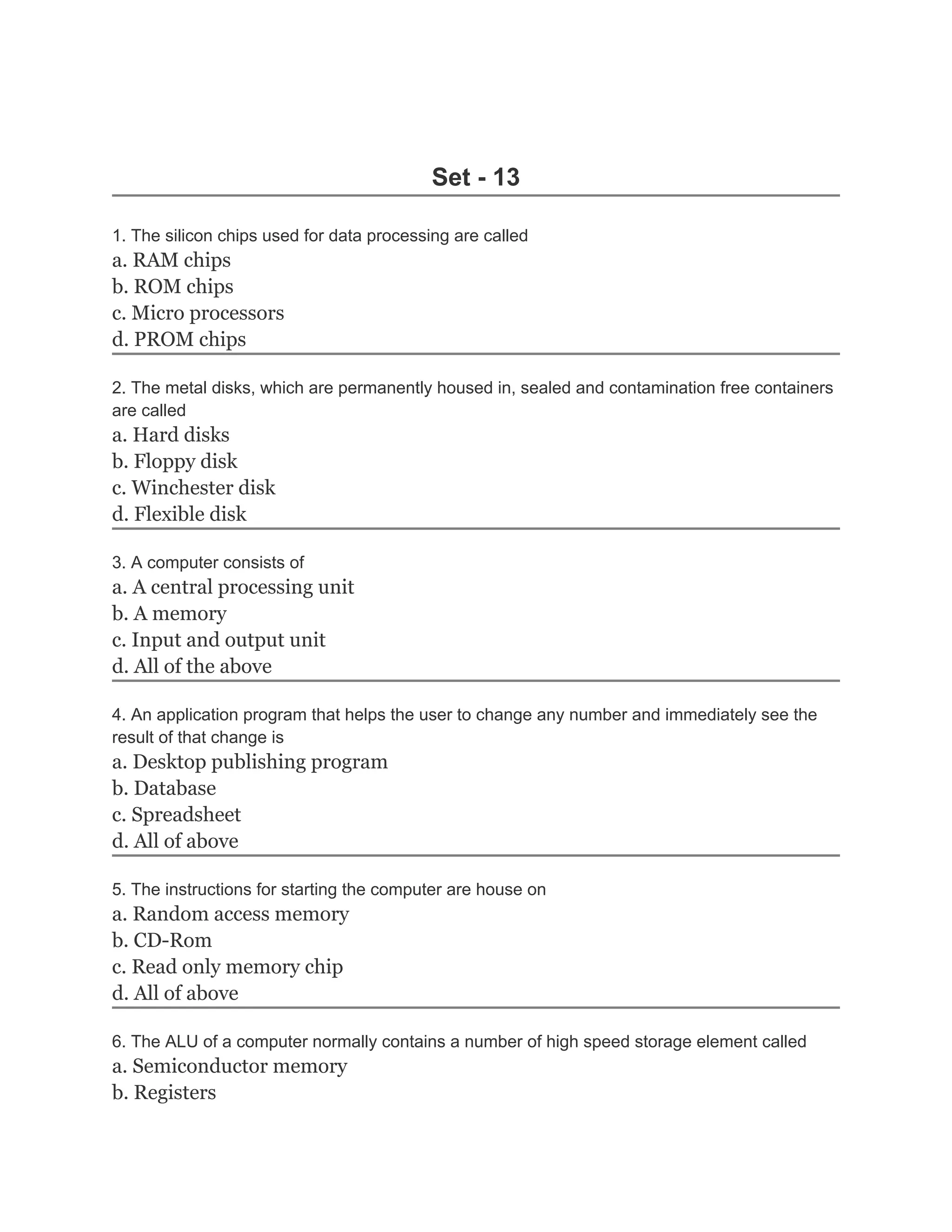 Set - 13

1. The silicon chips used for data processing are called
a. RAM chips
b. ROM chips
c. Micro processors
d. PROM chips

2. The metal disks, which are permanently housed in, sealed and contamination free containers
are called
a. Hard disks
b. Floppy disk
c. Winchester disk
d. Flexible disk

3. A computer consists of
a. A central processing unit
b. A memory
c. Input and output unit
d. All of the above

4. An application program that helps the user to change any number and immediately see the
result of that change is
a. Desktop publishing program
b. Database
c. Spreadsheet
d. All of above

5. The instructions for starting the computer are house on
a. Random access memory
b. CD-Rom
c. Read only memory chip
d. All of above

6. The ALU of a computer normally contains a number of high speed storage element called
a. Semiconductor memory
b. Registers
 