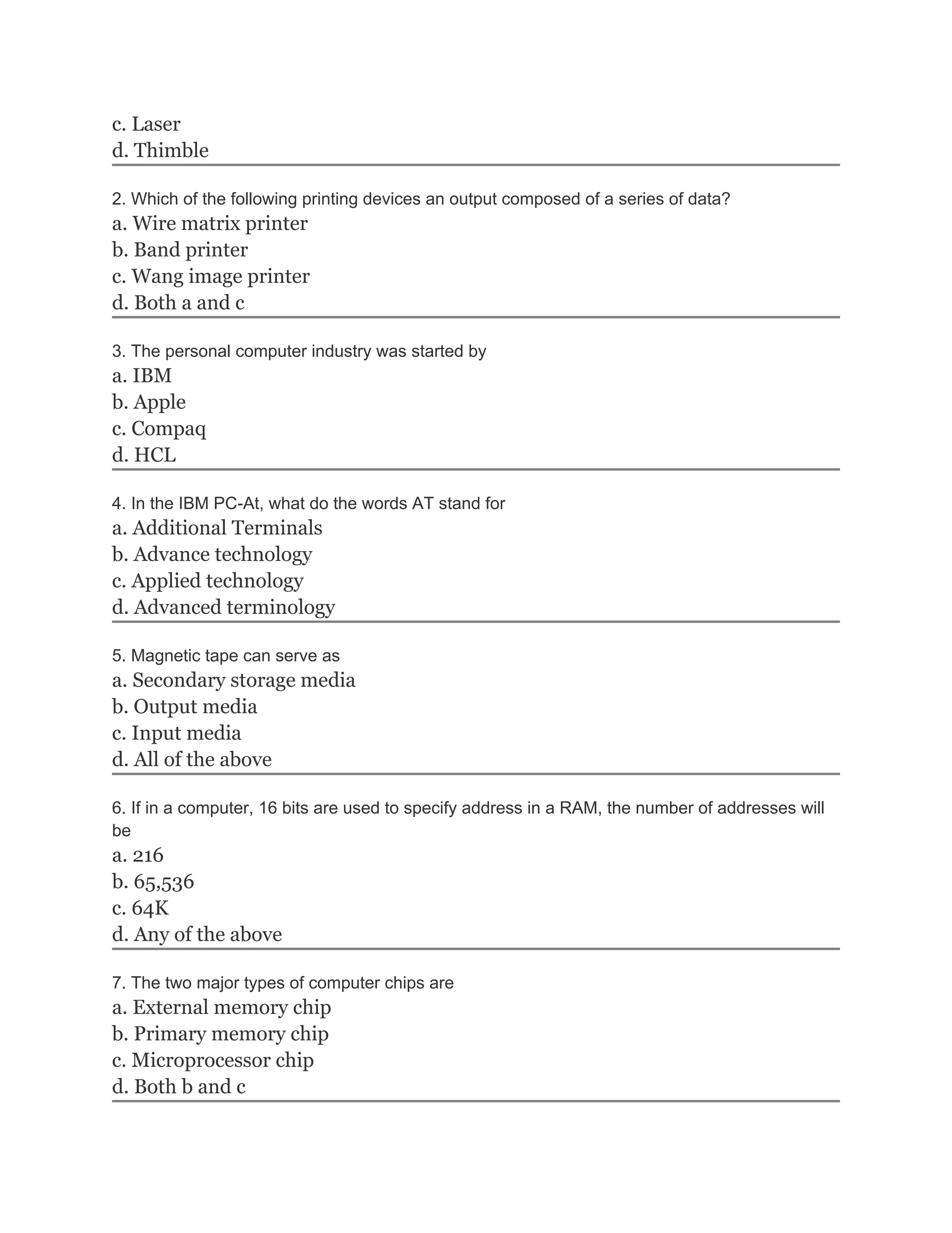 c. Laser
d. Thimble

2. Which of the following printing devices an output composed of a series of data?
a. Wire matrix printer
b. Band printer
c. Wang image printer
d. Both a and c

3. The personal computer industry was started by
a. IBM
b. Apple
c. Compaq
d. HCL

4. In the IBM PC-At, what do the words AT stand for
a. Additional Terminals
b. Advance technology
c. Applied technology
d. Advanced terminology

5. Magnetic tape can serve as
a. Secondary storage media
b. Output media
c. Input media
d. All of the above

6. If in a computer, 16 bits are used to specify address in a RAM, the number of addresses will
be
a. 216
b. 65,536
c. 64K
d. Any of the above

7. The two major types of computer chips are
a. External memory chip
b. Primary memory chip
c. Microprocessor chip
d. Both b and c
 