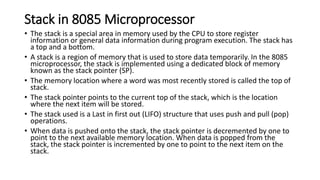 Stack in 8085 Microprocessor
• The stack is a special area in memory used by the CPU to store register
information or general data information during program execution. The stack has
a top and a bottom.
• A stack is a region of memory that is used to store data temporarily. In the 8085
microprocessor, the stack is implemented using a dedicated block of memory
known as the stack pointer (SP).
• The memory location where a word was most recently stored is called the top of
stack.
• The stack pointer points to the current top of the stack, which is the location
where the next item will be stored.
• The stack used is a Last in first out (LIFO) structure that uses push and pull (pop)
operations.
• When data is pushed onto the stack, the stack pointer is decremented by one to
point to the next available memory location. When data is popped from the
stack, the stack pointer is incremented by one to point to the next item on the
stack.
 