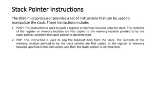Stack Pointer Instructions
The 8085 microprocessor provides a set of instructions that can be used to
manipulate the stack. These instructions include:
1. PUSH: This instruction is used to push a register or memory location onto the stack. The contents
of the register or memory location are first copied to the memory location pointed to by the
stack pointer, and then the stack pointer is decremented.
2. POP: This instruction is used to pop the topmost item from the stack. The contents of the
memory location pointed to by the stack pointer are first copied to the register or memory
location specified in the instruction, and then the stack pointer is incremented.
 