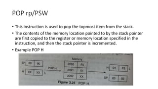 POP rp/PSW
• This instruction is used to pop the topmost item from the stack.
• The contents of the memory location pointed to by the stack pointer
are first copied to the register or memory location specified in the
instruction, and then the stack pointer is incremented.
• Example POP H
 