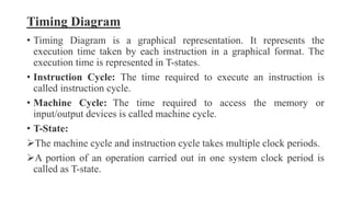 Timing Diagram
• Timing Diagram is a graphical representation. It represents the
execution time taken by each instruction in a graphical format. The
execution time is represented in T-states.
• Instruction Cycle: The time required to execute an instruction is
called instruction cycle.
• Machine Cycle: The time required to access the memory or
input/output devices is called machine cycle.
• T-State:
The machine cycle and instruction cycle takes multiple clock periods.
A portion of an operation carried out in one system clock period is
called as T-state.
 