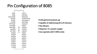Pin Configuration of 8085
8-bit general purpose μp
Capable of addressing 64 k of memory
Has 40 pins
Requires +5 v power supply
Can operate with 3 MHz clock
 