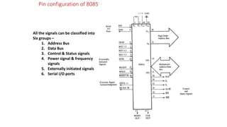 Pin configuration of 8085
All the signals can be classified into
Six groups –
1. Address Bus
2. Data Bus
3. Control & Status signals
4. Power signal & frequency
signals
5. Externally initiated signals
6. Serial I/O ports
 