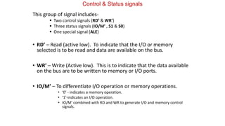 Control & Status signals
This group of signal includes-
 Two control signals (RD’ & WR’)
 Three status signals (IO/M’ , S1 & S0)
 One special signal (ALE)
• RD’ – Read (active low). To indicate that the I/O or memory
selected is to be read and data are available on the bus.
• WR’ – Write (Active low). This is to indicate that the data available
on the bus are to be written to memory or I/O ports.
• IO/M’ – To differentiate I/O operation or memory operations.
• ‘0’ - indicates a memory operation.
• ‘1’-indicates an I/O operation.
• IO/M’ combined with RD and WR to generate I/O and memory control
signals.
 