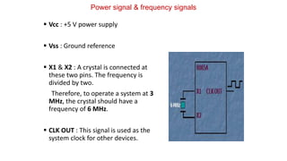 Power signal & frequency signals
 Vcc : +5 V power supply
 Vss : Ground reference
 X1 & X2 : A crystal is connected at
these two pins. The frequency is
divided by two.
Therefore, to operate a system at 3
MHz, the crystal should have a
frequency of 6 MHz.
 CLK OUT : This signal is used as the
system clock for other devices.
 