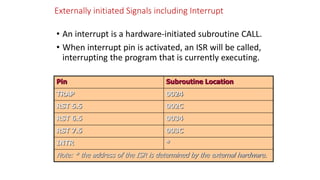 Externally initiated Signals including Interrupt
• An interrupt is a hardware-initiated subroutine CALL.
• When interrupt pin is activated, an ISR will be called,
interrupting the program that is currently executing.
Pin Subroutine Location
TRAP 0024
RST 5.5 002C
RST 6.5 0034
RST 7.5 003C
INTR *
Note: * the address of the ISR is determined by the external hardware.
 