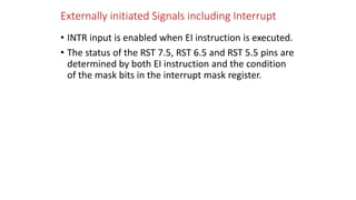 Externally initiated Signals including Interrupt
• INTR input is enabled when EI instruction is executed.
• The status of the RST 7.5, RST 6.5 and RST 5.5 pins are
determined by both EI instruction and the condition
of the mask bits in the interrupt mask register.
 