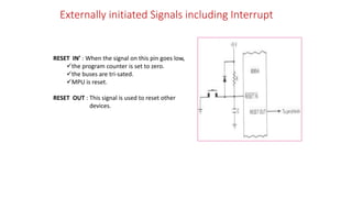 Externally initiated Signals including Interrupt
RESET IN’ : When the signal on this pin goes low,
the program counter is set to zero.
the buses are tri-sated.
MPU is reset.
RESET OUT : This signal is used to reset other
devices.
 