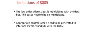 Limitations of 8085
• The low order address bus is multiplexed with the data
bus. The buses need to be de-multiplexed.
• Appropriate control signals need to be generated to
interface memory and I/O with the 8085.
 