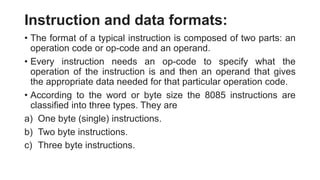Instruction and data formats:
• The format of a typical instruction is composed of two parts: an
operation code or op-code and an operand.
• Every instruction needs an op-code to specify what the
operation of the instruction is and then an operand that gives
the appropriate data needed for that particular operation code.
• According to the word or byte size the 8085 instructions are
classified into three types. They are
a) One byte (single) instructions.
b) Two byte instructions.
c) Three byte instructions.
 