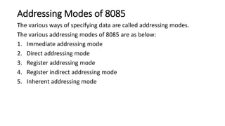 Addressing Modes of 8085
The various ways of specifying data are called addressing modes.
The various addressing modes of 8085 are as below:
1. Immediate addressing mode
2. Direct addressing mode
3. Register addressing mode
4. Register indirect addressing mode
5. Inherent addressing mode
 