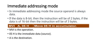 Immediate addressing mode
• In immediate addressing mode the source operand is always
data.
• If the data is 8-bit, then the instruction will be of 2 bytes, if the
data is of 16-bit then the instruction will be of 3 bytes.
• MVI is the operation.
• 05 H is the immediate data (source).
• A is the destination.
 