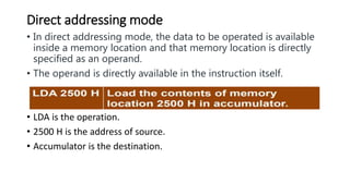 Direct addressing mode
• In direct addressing mode, the data to be operated is available
inside a memory location and that memory location is directly
specified as an operand.
• The operand is directly available in the instruction itself.
• LDA is the operation.
• 2500 H is the address of source.
• Accumulator is the destination.
 