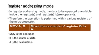 Register addressing mode
• In register addressing mode, the data to be operated is available
inside the register(s) and register(s) is(are) operands.
• Therefore the operation is performed within various registers of
the microprocessor.
• MOV is the operation.
• B is the source of data.
• A is the destination.
 