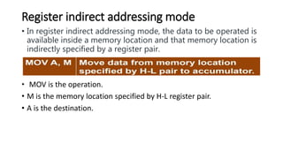 Register indirect addressing mode
• In register indirect addressing mode, the data to be operated is
available inside a memory location and that memory location is
indirectly specified by a register pair.
• MOV is the operation.
• M is the memory location specified by H-L register pair.
• A is the destination.
 