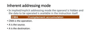 Inherent addressing mode
• In implied/implicit addressing mode the operand is hidden and
the data to be operated is available in the instruction itself.
• CMA is the operation.
• A is the source.
• A is the destination.
 