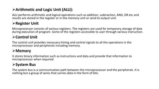 Arithmetic and Logic Unit (ALU):
ALU performs arithmetic and logical operations such as addition, subtraction, AND, OR etc and
results are stored in the register or in the memory unit or send to output unit.
Register Unit
Microprocessor consists of various registers. The registers are used for temporary storage of data
during execution of program. Some of the registers accessible to user through various instruction.
Control Unit
The control unit provides necessary timing and control signals to all the operations in the
microprocessor and peripherals including memory.
Memory
It stores binary information such as instructions and data and provide that information to
microprocessor when required
System Bus
The system bus is a communication path between the microprocessor and the peripherals. It is
nothing but a group of wires that carries data in the form of bits.
 