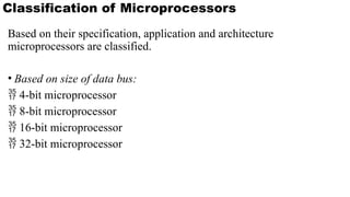 Based on their specification, application and architecture
microprocessors are classified.
• Based on size of data bus:
 4-bit microprocessor
 8-bit microprocessor
 16-bit microprocessor
 32-bit microprocessor
Classification of Microprocessors
 