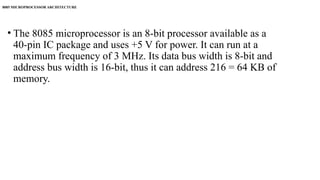 • The 8085 microprocessor is an 8-bit processor available as a
40-pin IC package and uses +5 V for power. It can run at a
maximum frequency of 3 MHz. Its data bus width is 8-bit and
address bus width is 16-bit, thus it can address 216 = 64 KB of
memory.
8085 MICROPROCESSOR ARCHITECTURE
 