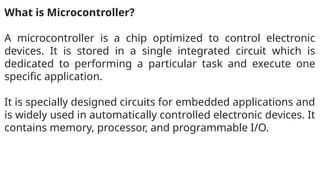 What is Microcontroller?
A microcontroller is a chip optimized to control electronic
devices. It is stored in a single integrated circuit which is
dedicated to performing a particular task and execute one
specific application.
It is specially designed circuits for embedded applications and
is widely used in automatically controlled electronic devices. It
contains memory, processor, and programmable I/O.
 