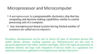 Microprocessor and Microcomputer
• A microprocessor is a programmable electronics chip that has
computing and decision making capabilities similar to central
processing unit of a computer.
• Any microprocessor-based systems having limited number of
resources are called microcomputers.
Nowadays, microprocessor can be seen in almost all types of electronics devices like
mobile phones, printers, washing machines etc. Microprocessors are also used in
advanced applications like radars, satellites and flights. Due to the rapid advancements in
electronic industry and large scale integration of devices results in a significant cost
reduction and increase application of microprocessors and their derivatives.
 