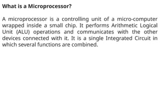 What is a Microprocessor?
A microprocessor is a controlling unit of a micro-computer
wrapped inside a small chip. It performs Arithmetic Logical
Unit (ALU) operations and communicates with the other
devices connected with it. It is a single Integrated Circuit in
which several functions are combined.
 