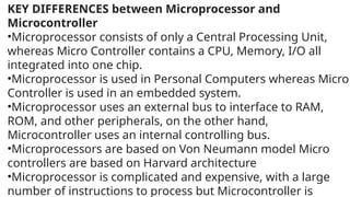 KEY DIFFERENCES between Microprocessor and
Microcontroller
•Microprocessor consists of only a Central Processing Unit,
whereas Micro Controller contains a CPU, Memory, I/O all
integrated into one chip.
•Microprocessor is used in Personal Computers whereas Micro
Controller is used in an embedded system.
•Microprocessor uses an external bus to interface to RAM,
ROM, and other peripherals, on the other hand,
Microcontroller uses an internal controlling bus.
•Microprocessors are based on Von Neumann model Micro
controllers are based on Harvard architecture
•Microprocessor is complicated and expensive, with a large
number of instructions to process but Microcontroller is
 